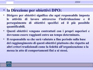 2004
• la Direzione per obiettivi DPO:
• Dirigere per obiettivi significa che ogni responsabile imposta
le attività di lavoro attraverso l’individuazione e il
perseguimento di obiettivi specifici ed il più possibile
quantificabili.
• Questi obiettivi vengono contrattati con i propri superiori e
dovranno essere raggiunti entro un tempo determinato.
• Il responsabile sa che sarà valutato a fine periodo sulla base
del raggiungimento di questi obiettivi piuttosto che rispetto ad
altri criteri tradizionali come la fedeltà all’organizzazione o la
messa in atto di comportamenti fini a sé stessi.
 