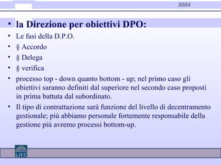2004
• la Direzione per obiettivi DPO:
• Le fasi della D.P.O.
• § Accordo
• § Delega
• § verifica
• processo top - down quanto bottom - up; nel primo caso gli
obiettivi saranno definiti dal superiore nel secondo caso proposti
in prima battuta dal subordinato.
• Il tipo di contrattazione sarà funzione del livello di decentramento
gestionale; più abbiamo personale fortemente responsabile della
gestione più avremo processi bottom-up.
 
