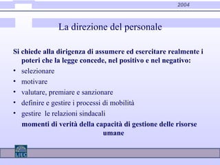 2004
La direzione del personale
Si chiede alla dirigenza di assumere ed esercitare realmente i
poteri che la legge concede, nel positivo e nel negativo:
• selezionare
• motivare
• valutare, premiare e sanzionare
• definire e gestire i processi di mobilità
• gestire le relazioni sindacali
momenti di verità della capacità di gestione delle risorse
umane
 