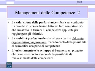 2004
• La valutazione delle performance si basa sul confronto
tra ciò che le persone hanno fatto nel loro contesto e ciò
che era atteso in termini di competenze applicate per
raggiungere gli obiettivi.
• La mobilità professionale si analizza a partire dal ruolo
organizzativo più prossimo, tenendo conto della possibilità
di reinvestire una parte di competenze
• L’ orientamento e lo sviluppo si basano su un progetto
che deve tener conto sempre della possibilità di
reinvestimento delle competenze
Management delle Competenze .2
 