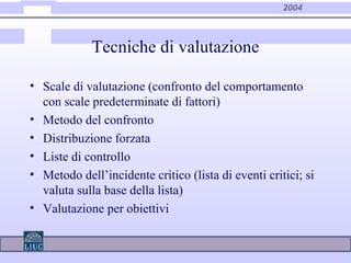 2004
Tecniche di valutazione
• Scale di valutazione (confronto del comportamento
con scale predeterminate di fattori)
• Metodo del confronto
• Distribuzione forzata
• Liste di controllo
• Metodo dell’incidente critico (lista di eventi critici; si
valuta sulla base della lista)
• Valutazione per obiettivi
 