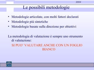 2004
Le possibili metodologie
• Metodologie articolate, con molti fattori declarati
• Metodologie più sintetiche
• Metodologie basate sulla direzione per obiettivi
La metodologia di valutazione è sempre uno strumento
di valutazione:
SI PUO’ VALUTARE ANCHE CON UN FOGLIO
BIANCO
 