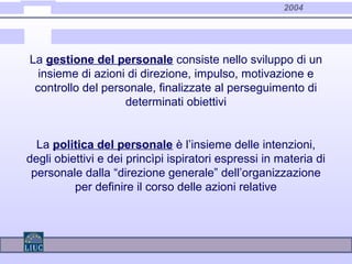 2004
La gestione del personale consiste nello sviluppo di un
insieme di azioni di direzione, impulso, motivazione e
controllo del personale, finalizzate al perseguimento di
determinati obiettivi
La politica del personale è l’insieme delle intenzioni,
degli obiettivi e dei princìpi ispiratori espressi in materia di
personale dalla “direzione generale” dell’organizzazione
per definire il corso delle azioni relative
 