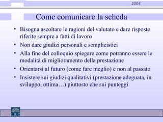 2004
Come comunicare la scheda
• Bisogna ascoltare le ragioni del valutato e dare risposte
riferite sempre a fatti di lavoro
• Non dare giudizi personali e semplicistici
• Alla fine del colloquio spiegare come potranno essere le
modalità di miglioramento della prestazione
• Orientarsi al futuro (come fare meglio) e non al passato
• Insistere sui giudizi qualitativi (prestazione adeguata, in
sviluppo, ottima…) piuttosto che sui punteggi
 