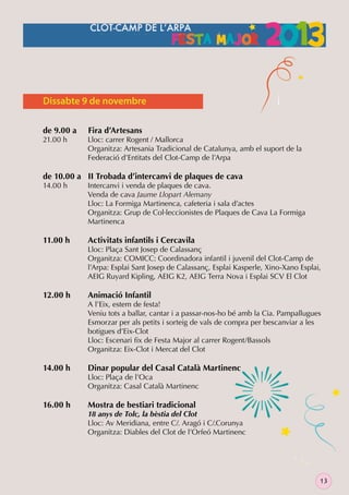Dissabte 9 de novembre
de 9.00 a
21.00 h

Fira d’Artesans

Lloc: carrer Rogent / Mallorca
Organitza: Artesania Tradicional de Catalunya, amb el suport de la
Federació d’Entitats del Clot-Camp de l’Arpa

de 10.00 a II Trobada d’intercanvi de plaques de cava
14.00 h

11.00 h

12.00 h

14.00 h

16.00 h

Intercanvi i venda de plaques de cava.
Venda de cava Jaume Llopart Alemany
Lloc: La Formiga Martinenca, cafeteria i sala d’actes
Organitza: Grup de Col·leccionistes de Plaques de Cava La Formiga
Martinenca

Activitats infantils i Cercavila

Lloc: Plaça Sant Josep de Calassanç
Organitza: COMICC: Coordinadora infantil i juvenil del Clot-Camp de
l’Arpa: Esplai Sant Josep de Calassanç, Esplai Kasperle, Xino-Xano Esplai,
AEIG Ruyard Kipling, AEIG K2, AEIG Terra Nova i Esplai SCV El Clot

Animació Infantil

A l’Eix, estem de festa!
Veniu tots a ballar, cantar i a passar-nos-ho bé amb la Cia. Pampallugues
Esmorzar per als petits i sorteig de vals de compra per bescanviar a les
botigues d’Eix-Clot
Lloc: Escenari ﬁx de Festa Major al carrer Rogent/Bassols
Organitza: Eix-Clot i Mercat del Clot

Dinar popular del Casal Català Martinenc

Lloc: Plaça de l’Oca
Organitza: Casal Català Martinenc

Mostra de bestiari tradicional

18 anys de Tolc, la bèstia del Clot
Lloc: Av Meridiana, entre C/. Aragó i C/.Corunya
Organitza: Diables del Clot de l’Orfeó Martinenc

13

 