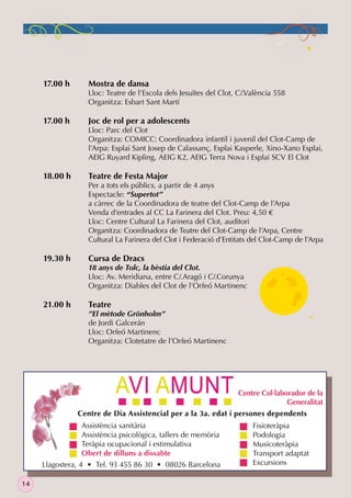 17.00 h

17.00 h

18.00 h

19.30 h

21.00 h

Mostra de dansa

Lloc: Teatre de l’Escola dels Jesuïtes del Clot, C/.València 558
Organitza: Esbart Sant Martí

Joc de rol per a adolescents

Lloc: Parc del Clot
Organitza: COMICC: Coordinadora infantil i juvenil del Clot-Camp de
l’Arpa: Esplai Sant Josep de Calassanç, Esplai Kasperle, Xino-Xano Esplai,
AEIG Ruyard Kipling, AEIG K2, AEIG Terra Nova i Esplai SCV El Clot

Teatre de Festa Major

Per a tots els públics, a partir de 4 anys
Espectacle: “Supertot”
a càrrec de la Coordinadora de teatre del Clot-Camp de l’Arpa
Venda d’entrades al CC La Farinera del Clot. Preu: 4,50 €
Lloc: Centre Cultural La Farinera del Clot, auditori
Organitza: Coordinadora de Teatre del Clot-Camp de l’Arpa, Centre
Cultural La Farinera del Clot i Federació d’Entitats del Clot-Camp de l’Arpa

Cursa de Dracs

18 anys de Tolc, la bèstia del Clot.
Lloc: Av. Meridiana, entre C/.Aragó i C/.Corunya
Organitza: Diables del Clot de l’Orfeó Martinenc

Teatre

”El mètode Grönholm”
de Jordi Galcerán
Lloc: Orfeó Martinenc
Organitza: Clotetatre de l’Orfeó Martinenc

Centre Col·laborador de la
Generalitat
Centre de Dia Assistencial per a la 3a. edat i persones dependents
Assistència sanitària
Assistència psicològica, tallers de memòria
Teràpia ocupacional i estimulativa
Obert de dilluns a dissabte
Llagostera, 4 • Tel. 93 455 86 30 • 08026 Barcelona
14

Fisioteràpia
Podologia
Musicoteràpia
Transport adaptat
Excursions

 