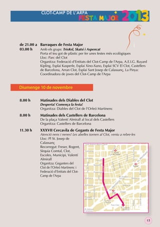 de 21.00 a Barraques de Festa Major
03.00 h
Amb els grups: TrisKel, Skatsi i Aspencat

Porta el teu got de plàstic per fer unes festes més ecològiques
Lloc: Parc del Clot
Organitza: Federació d’Entitats del Clot-Camp de l’Arpa, A.E.I.G. Ruyard
Kipling, Esplai Kasperle, Esplai Xino-Xano, Esplai SCV El Clot, Castellers
de Barcelona, Arran Clot, Esplai Sant Josep de Calassanç, La Pinya:
Coordinadora de joves del Clot-Camp de l’Arpa

Diumenge 10 de novembre
8.00 h

Matinades dels Diables del Clot

8.00 h

Matinades dels Castellers de Barcelona

De la plaça Valentí Almirall al local dels Castellers
Organitza: Castellers de Barcelona

ia
id
er

Navas de Tolosa

Trinxant

Mallorca

id
er
Av
.M

M
Clot

Aragó

t

Pl. Font
i Sagué
Parc Clot

Pl. Glòries
Catalanes

Lope de Vega

Cl o

València

Bilbao

Independència

Consell
de Cent

e nt

Aragó

Rog

València

ia

na

Serrat

Biscaia

Nació

Av
.M

ll

ga

ara

.M

Pg

a ny a

M u nt

Rogent

Xifré

Mallorca

na

XXXVII Cercavila de Gegants de Festa Major

Atenció nens i nenes! Les abelles tornen al Clot, veniu a rebre-les
Lloc: Pl St. Josep de
Calassanç
Sant Antoni Maria Claret
Recorregut: Freser, Rogent,
M
Indùstria
Sèquia Comtal, Clot,
Camp
de	l’Arpa
Escoles, Municipi, Valentí
Còrsega
Almirall
er
Fres
Organitza: Geganters del
M
Rosselló
Navas
Clot de l’Orfeó Martinenc i
Federació d’Entitats del ClotProvença
Camp de l’Arpa
Pl. Doctor
Dos de Maig

11.30 h

Desperta! Comença la festa!
Organitza: Diables del Clot de l’Orfeó Martinenc

Pl. Valentí
Almirall

15

 