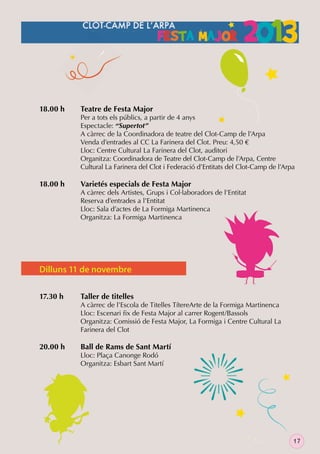 18.00 h

18.00 h

Teatre de Festa Major

Per a tots els públics, a partir de 4 anys
Espectacle: “Supertot”
A càrrec de la Coordinadora de teatre del Clot-Camp de l’Arpa
Venda d’entrades al CC La Farinera del Clot. Preu: 4,50 €
Lloc: Centre Cultural La Farinera del Clot, auditori
Organitza: Coordinadora de Teatre del Clot-Camp de l’Arpa, Centre
Cultural La Farinera del Clot i Federació d’Entitats del Clot-Camp de l’Arpa

Varietés especials de Festa Major

A càrrec dels Artistes, Grups i Col·laboradors de l’Entitat
Reserva d’entrades a l’Entitat
Lloc: Sala d’actes de La Formiga Martinenca
Organitza: La Formiga Martinenca

Dilluns 11 de novembre
17.30 h

20.00 h

Taller de titelles

A càrrec de l’Escola de Titelles TítereArte de la Formiga Martinenca
Lloc: Escenari ﬁx de Festa Major al carrer Rogent/Bassols
Organitza: Comissió de Festa Major, La Formiga i Centre Cultural La
Farinera del Clot

Ball de Rams de Sant Martí

Lloc: Plaça Canonge Rodó
Organitza: Esbart Sant Martí

17

 
