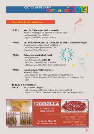 Divendres 15 de novembre
10.30 h

17.00 h

17.00 h

17.00 h

Matí de Festa Major amb les escoles

Actuació infantil per les diferents escoles del barri
Lloc: Fossar del Parc del Clot
Organitza: Ludoteca el Xalet del Clot

VIII Trobada de Corals de Gent Gran de Sant Martí de Provençals

Amb la participació de Corals del Districte
Lloc: Parròquia de Sant Martí del Clot
Organitza: Orfeó Martinenc

Actuacions musicals al Casal

“Antologia Lírica”
Grup de Castanyoles MOU-TE
Lloc: Casal Casanelles, sala polivalent
Organitza: Associació Gent Gran Joan Casanelles

Grup Solidari Petits Somriures

Animació infantil
Lloc: Escenari ﬁx de Festa Major al carrer Rogent/Bassols
Organitza: Petits Somriures del Foment Martinenc i Comissió de Festa
Major

de 20.00 a Cercaentitats
2.00 h
Inici: Provença/Rogent

Final: Esplanada del Centre Cultural La Farinera del Clot
Organitza: La Pinya: Coordinadora de joves del Clot-Camp de l’Arpa

C. València, 555
08026 Barcelona

Tel./Fax: 93 246 40 29
xarcuteria@tobella.net
21

 