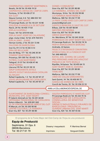 COOPERATIVA L’AMISTAT MARTINENCA

DONES I COMUNITAT

COOPERATIVA L’ANTIGA DEL CAMP DE L’ARPA

LA FARINERA, ATENEU DEL CLOT

EIX CLOT

LA FORMIGA MARTINENCA

Besalú, 54-56 Tel. 93 436 19 32

Gran Via, 837 Tel. 93 291 80 80

Fontova, 12 Tel. 93 436 27 51

Sèquia Comtal, 4-6 Tel. 686 033 161

Muntanya, 16 bis Tel. 93 232 99 08
Mallorca, 580 Tel. 93 232 77 09

ESBART SANT MARTÍ

LA PINYA: COORD JOVES CLOT-CAMP DE L’ARPA

Pl Canonge Rodó, s/n Tel. 93 231 10 98

jovesclot@gmail.com

ESGLÉSIA EVANGÈLICA DE BETLEM

LUDOTECA MUNICIPAL EL XALET DEL CLOT

ESPLAI KASPERLE

MESTRES PER BÒSNIA

Nació, 24 Tel. 93 435 17 63

Bilbao, 220 Tel. 93 307 86 84

Gran Via, 837 Tel. 93 291 80 80

Freser, 101 Tel. 619 919 436

ORFEÓ MARTINENC

ESPLAI SANT JOSEP DE CALASSANÇ

Av. Meridiana, 97 Tel. 93 245 39 90

ptge. Lluïsa Vidal, 16 Tel. 679 704 973

ESPLAI XINO - XANO

PARRÒQUIA DE SANT MARTÍ DEL CLOT

FALCONS DE BARCELONA

PENYA BARCELONISTA BARCINO

Pl Canonge Rodó s/n Tel. 93 232 74 16

Hernan Cortés, 2 Tel. 93 231 72 90

Andrade, 22 baixos

Gran Via, 911 4-3 Tel. 93 266 12 53

PROJECTE D’INTERVENCIÓ COMUNITÀRIA
INTERCULTURAL DE LA FUNDACIÓ SURT

FIRA DE BELLCAIRE

Dos de Maig, 177 Tel. 93 246 30 30

Tel. 646 449 633

FOMENT MARTINENC

RATIO, ASS. JUVENIL DE LLEURE
PRO PERSONES AMB DISCAPACITAT
PSÍQUICA DE TOTS NIVELLS

Provença, 591-595 Tel. 93 435 73 76

FUTBOL CLUB MARTINENC

Telègraf, 31-57 Tel. 93 436 47 46

GRUP BARNA

Ripollès, 54 baixos Tel. 93 455 64 15

Llacuna,170 Tel. 93 231 99 10

SANT MARTÍ AMB EL SÀHARA

GRUP SARDANISTA ESTELS
GRUPO SCOUT MUSULMAN CATALÁN
AL-NAJAH

Gran Via, 837 Tel. 93 291 80 80

TITERE ARTE

Rafael Capdevila, 1-3 Tel. 93 247 87 27

UNIÓ DE COLLES SARDANISTES

JOVES MUSULMANS DE CATALUNYA

Sant Quintí, 14 Tel. 93 450 90 75

Mallorca, 580 Tel. 93 232 77 09

Rafael Capdevila, 1-3 Tel. 93 247 87 27

XARXA DE DONES DE 50 I MÉS

Concili de Trento, 35 Tel. 93 356 22 33

AMB LA COL·LABORACIÓ ESPECIAL DE
AJUNTAMENT DE BARCELONA-CONSELL
MUNICIPAL DTE. SANT MARTÍ

ESGLÉSIA PARROQUIAL ST. MARTÍ DEL CLOT
Pl Canonge Rodó s/n Tel. 93 232 74 16

GENERALITAT DE CATALUNYA
CONSELLERIA DE BENESTAR
Dolors Alberich Tel. 639 001 043
SOCIAL
AS. DE CONCESSIONARIS DEL MERCAT DEL CLOT GREMI D’INDUSTRIALS FIRAIRES DE
Pl Mercat, s/n Tel. 93 265 90 90
BARCELONA I PROVÍNCIA
CENTRE CULTURAL LA FARINERA
GUÀRDIA URBANA DTE. SANT MARTÍ
Pl Valentí Almirall s/n Tel. 93 291 60 00

ARTESANIA TRADICIONAL DE CATALUNYA

Gran Via, 837 Tel. 93 291 80 80

Gran Via, 924 Tel. 93 307 65 66

El programa de la Festa Major del Clot-Camp de l'Arpa és una producció

Equip de Producció
Septimània, 31 Dpx. 6
08006-Barcelona
Tel 93 217 61 79
4

Disseny i maquetació:

P. Martinez Bernal

Imprimeix:

Vanguard Gràﬁc

 