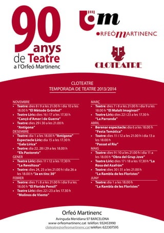 0
9
anys

de Teatre
a l’Orfeó Martinenc
		

	

	

	

CLOTEATRE
TEMPORADA DE TEATRE 2013/2014

NOVEMBRE
•	 Teatre: dies 8 i 9 a les 21.00 h i dia 10 a les
18.00 h “El Mètode Grönhol”
•	 Teatre Líric: dies 16 i 17 a les 17.30 h
“Cançó d’Amor i de Guerra”
•	 Teatre: dies 29 i 30 a les 21.00 h
“Antígona”
DESEMBRE
•	 Teatre: dia 1 a les 18.00 h “Antígona”
	 Espectacle Líric: dia 15 a les 17.30 h
“Gala Lírica”
•	 Teatre: dia 22, 28 i 29 a les 18.00 h
	 “Els Pastorets”
GENER
•	 Teatre Líric: dies 11 i 12 a les 17.30 h
	 “La Revoltosa”
•	 Teatre: dies 24, 25 a les 21.00 h i dia 26 a
les 18.00 h “Ja en tinc 30”
FEBRER
•	 Teatre: dies 7 i 8 a les 21.00 h i dia 9 a les
18.00 h “El Florido Pensil”
•	 Teatre Líric: dies 22 i 23 a les 17.30 h
“Molinos de Viento”

MARÇ
•	 Teatre: dies 7 i 8 a les 21.00 h i dia 9 a les
18.00 h “El Malalt Imaginari”
•	 Teatre Líric: dies 22 i 23 a les 17.30 h
	 “La Parranda”
ABRIL
•	 Berenar espectacle: dia 6 a les 18.00 h
“Festa Temàtica”
•	 Teatre: dies 11 i 12 a les 21.00 h i dia 13 a
les 18.00 h
	 “Passat el Riu”
MAIG
•	 Teatre: dies 9 i 10 a les 21.00 h i dia 11 a
les 18.00 h “Obra del Grup Jove”
•	 Teatre Líric: dies 17 i 18 a les 17.30 h “La
Rosa del Azafrán”
•	 Teatre: dies 30 i 31 a les 21.00 h
	 “La Rambla de les Floristes”
JUNY
•	 Teatre: dia 1 a les 18.00 h
	 “La Rambla de les Floristes”

Orfeó Martinenc
Avinguda Meridiana 97 BARCELONA
www-orfeomartinenc.cat telèfon: 932453990
cloteatre@orfeomartinenc.cat telèfon: 622307595

 