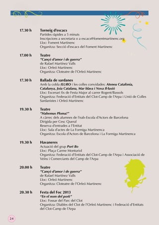 17.30 h

17.00 h

17.30 h

19.30 h

19.30 h

20.00 h

20.30 h

24

Torneig d’escacs

Partides ràpides a 5 minuts
Inscripcions a secretaria o a escacs@fomentmartinenc.org
Lloc: Foment Martinenc
Organitza: Secció d’escacs del Foment Martinenc

Teatre

”Cançó d’amor i de guerra”
de Rafael Martínez Valls
Lloc: Orfeó Martinenc
Organitza: Cloteatre de l’Orfeó Martinenc

Ballada de sardanes

Amb la cobla ILURO i les colles convidades: Ateneu Catalònia,
Catalunya, Joia Catalana, Mar blava i Nova Il·lusió
Lloc: Escenari ﬁx de Festa Major al carrer Rogent/Bassols
Organitza: Federació d’Entitats del Clot-Camp de l’Arpa i Unió de Colles
Sardanistes i Orfeó Martinenc

Teatre

”Habemus Ploma!”
A càrrec dels alumnes de l’eab-Escola d’Actors de Barcelona
Dirigida per Cesc Queral
Reserva d’entrades a l’Entitat
Lloc: Sala d’actes de La Formiga Martinenca
Organitza: Escola d’Actors de Barcelona i La Formiga Martinenca

Havaneres

Actuació del grup Port Bo
Lloc: Plaça Carme Monturiol
Organitza: Federació d’Entitats del Clot-Camp de l’Arpa i Associació de
Veïns i Comerciants del Camp de l’Arpa

Teatre

”Cançó d’amor i de guerra”
de Rafael Martínez Valls
Lloc: Orfeó Martinenc
Organitza: Cloteatre de l’Orfeó Martinenc

Festa del Foc 2013

“En el nom del pork”
Lloc: Fossar del Parc del Clot
Organitza: Diables del Clot de l’Orfeó Martinenc i Federació d’Entitats
del Clot-Camp de l’Arpa

 