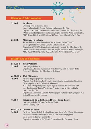 Divendres 22 de novembre
21.00 h

23.00 h

Joc de nit

Que cap jove es quedi a casa!
Lloc: Esplanada del Centre Cultural La Farinera del Clot
Organitza: COMICC: Coordinadora infantil i juvenil del Clot-Camp de
l’Arpa: Esplai Sant Josep de Calassanç, Esplai Kasperle, Xino-Xano Esplai,
AEIG Ruyard Kipling, AEIG K2, AEIG Terra Nova i Esplai SCV El Clot

Música per a tothom

Servei de barra per subvencionar les activitats de la COMICC
Lloc: Esplanada del Centre Cultural La Farinera del Clot
Organitza: COMICC: Coordinadora infantil i juvenil del Clot-Camp de
l’Arpa: Esplai Sant Josep de Calassanç, Esplai Kasperle, Xino-Xano Esplai,
AEIG Ruyard Kipling, AEIG K2, AEIG Terra Nova i Esplai SCV El Clot

Dissabte 23 de novembre
de 9.00 a
21.00 h

Fira d’Artesans
Lloc: plaça de l’Oca
Organitza: Artesania Tradicional de Catalunya, amb el suport de la
Federació d’Entitats del Clot-Camp de l’Arpa

de 10.00 a Què t’hi jugues?
19.00 h
Festival de jocs populars i tradicionals

Al matí, Fira de jocs del món. Activitats infantils, tornejos i exhibicions
Dinar popular (7 €) i Quinto de sobretaula
A la tarda, Olimpíada popular per a joves i adults. Inscripcions 12 €
Jocs Tradicionals “Parc d’ArtAccions”, a càrrec de la Cia. La Gralla
Lloc: Parc del Clot
Organitza: Associació Cultural Xankikipugui, Fundació Surt (projecte ICI)
festivaldejocs.wordpress.com

11.00 h

Inauguració de la Biblioteca El Clot - Josep Benet

Lloc: plaça de les Glòries Catalanes 37-38
Ediﬁci Disseny Hub

de 11.00 a Comerç en Festes
14.00 h
Participa Escola de ball Rocío Gómez, Los Slam Salva i Dani, Havaneres
del barri i una mostra de Taixí amb el club esportiu Jingshen
Lloc: carrer Indústria / Guinardó
Organitza: Associació de Veïns i Comerciants del Camp de l’Arpa

28

 