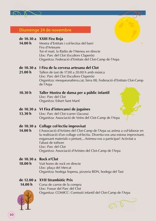 Diumenge 24 de novembre
de 10.30 a XXIII Fira Boja
14.00 h
Mostra d’Entitats i col·lectius del barri

Fira d’Artesans
Tot el matí, la Ràdio de l’Ateneu en directe
Lloc: Parc del Clot (Escultors Claperós)
Organitza: Federació d’Entitats del Clot-Camp de l’Arpa

de 10.30 a I Fira de la cervesa artesana del Clot
21.00 h
Tallers de tast de 17.00 a 20.00 h amb música

Lloc: Parc del Clot (Escultors Claperós)
Organitza: mesqueunabirra.cat, birra 08, Federació d’Entitats Clot-Camp
de l’Arpa

10.30 h

Taller Mostra de dansa per a públic infantil
Lloc: Parc del Clot
Organitza: Esbart Sant Martí

de 10.30 a VI Fira d’intercanvi de joguines
13.30 h
Lloc: Parc del Clot (carrer Llacuna)

Organitza: Associació de Veïns del Clot-Camp de l’Arpa

de 10.30 a Collage col·lectiu improvisat
14.00 h
L’Associació d’Artistes del Clot-Camp de l’Arpa us anima a col·laborar en

la realització d’un collage col·lectiu. Divertiu-vos una estona improvisant,
enganxant materials o pintant,...Animeu-vos a participar! Activitat a
l’abast de tothom
Lloc: Parc del Clot
Organitza: Associació d’Artistes del Clot-Camp de l’Arpa

de 10.30 a Rock n’Clot
18.00 h
Vuit hores de rock en directe

Lloc: plaça del Mercat
Organitza: bodega Sopena, pizzeria BDN, bodega del Tast

de 12.00 a XVII Strambòtic Prix
14.00 h
Cursa de carros de la compra

Lloc: Fossar del Parc del Clot
Organitza: COMICC: Comissió infantil del Clot-Camp de l’Arpa

30

 