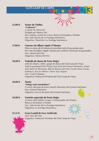 12.00 h

17.00 h

18.00 h

18.00 h

18.00 h

21.15 h

Teatre de Titelles

“Carbassa!”
A càrrec de TítereArte
Dirigida per Mònica Pes
Per a infants a partir de 5 anys. Reserva d’entrades a l’Entitat
Lloc: Sala d’actes de La Formiga Martinenca
Organitza: TítereArte i La Formiga Martinenca

Concurs de dibuix ràpid a l’Ateneu

Pinta en menys de 60 minuts un tema lliure amb els teus propis estris
Per a tots els públics. Regals i berenar per a tothom. Premis per als guanyadors
Lloc: Ateneu del Clot
Organitza: Ateneu del Clot

Trobada de dansa de Festa Major

amb els esbarts, colles i grups de dansa del Clot-Camp de l’Arpa
Amb la participació de l’Esbart Sant Jordi del Foment Martinenc, Esbart
Sant Martí de Barcelona, Ball de Bastons del Clot, Escola Aimar, Escola
Endansa’t, Son de México i Sense Tap (claqué)
Lloc: Casal Calassanç
Organitza: Federació d’Entitats del Clot-Camp de l’Arpa

Teatre

“Intriga entre bambalines”
A càrrec del grup de teatre infantil Abraxetes del Foment Martinenc
Lloc: Foment Martinenc
Organitza: Secció de teatre del Foment Martinenc

Varietés especials de Festa Major

A càrrec dels Artistes, Grups i Col·laboradors de l’Entitat
Reserva d’entrades a l’Entitat
Lloc: Sala d’actes de La Formiga Martinenca
Organitza: La Formiga Martinenca

Gran Castell de Focs Artiﬁcials

Lloc: Parc del Clot
Organitza: Federació d’Entitats del Clot-Camp de l’Arpa

31

 
