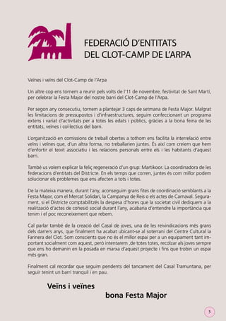 FEDERACIÓ D’ENTITATS
DEL CLOT-CAMP DE L’ARPA
Veïnes i veïns del Clot-Camp de l’Arpa
Un altre cop ens tornem a reunir pels volts de l’11 de novembre, festivitat de Sant Martí,
per celebrar la Festa Major del nostre barri del Clot-Camp de l’Arpa.
Per segon any consecutiu, tornem a plantejar 3 caps de setmana de Festa Major. Malgrat
les limitacions de pressupostos i d’infraestructures, seguim confeccionant un programa
extens i variat d’activitats per a totes les edats i públics, gràcies a la bona feina de les
entitats, veïnes i col·lectius del barri.
L’organització en comissions de treball obertes a tothom ens facilita la interrelació entre
veïns i veïnes que, d’un altra forma, no treballarien juntes. És així com creiem que hem
d’enfortir el teixit associatiu i les relacions personals entre els i les habitants d’aquest
barri.
També us volem explicar la feliç regeneració d’un grup: Martikoor. La coordinadora de les
federacions d’entitats del Districte. En els temps que corren, juntes és com millor podem
solucionar els problemes que ens afecten a tots i totes.
De la mateixa manera, durant l’any, aconseguim grans ﬁtes de coordinació semblants a la
Festa Major, com el Mercat Solidari, la Campanya de Reis o els actes de Carnaval. Segurament, si el Districte comptabilitzés la despesa d’hores que la societat civil dediquem a la
realització d’actes de cohesió social durant l’any, acabaria d’entendre la importància que
tenim i el poc reconeixement que rebem.
Cal parlar també de la creació del Casal de joves, una de les reivindicacions més grans
dels darrers anys, que ﬁnalment ha acabat ubicant-se al soterrani del Centre Cultural la
Farinera del Clot. Som conscients que no és el millor espai per a un equipament tant important socialment com aquest, però intentarem ,de totes totes, recolzar als joves sempre
que ens ho demanin en la posada en marxa d’aquest projecte i ﬁns que trobin un espai
més gran.
Finalment cal recordar que seguim pendents del tancament del Casal Tramuntana, per
seguir tenint un barri tranquil i en pau.

Veïns i veïnes
bona Festa Major
5

 