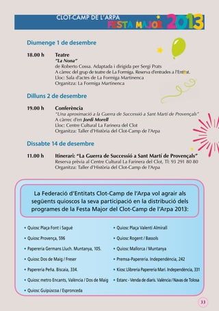 Diumenge 1 de desembre
18.00 h

Teatre

”La Nona”
de Roberto Cossa. Adaptada i dirigida per Sergi Prats
A càrrec del grup de teatre de La Formiga. Reserva d’entrades a l’Entitat.
Lloc: Sala d’actes de La Formiga Martinenca
Organitza: La Formiga Martinenca

Dilluns 2 de desembre
19.00 h

Conferència

“Una aproximació a la Guerra de Successió a Sant Martí de Provençals”
A càrrec d’en Jordi Morell
Lloc: Centre Cultural La Farinera del Clot
Organitza: Taller d’Història del Clot-Camp de l’Arpa

Dissabte 14 de desembre
11.00 h

Itinerari: “La Guerra de Successió a Sant Martí de Provençals”

Reserva prèvia al Centre Cultural La Farinera del Clot, Tl: 93 291 80 80
Organitza: Taller d’Història del Clot-Camp de l’Arpa

La Federació d’Entitats Clot-Camp de l’Arpa vol agrair als
següents quioscos la seva participació en la distribució dels
programes de la Festa Major del Clot-Camp de l’Arpa 2013:
• Quiosc Plaça Font i Sagué

• Quiosc Plaça Valentí Almirall

• Quiosc Provença, 596

• Quiosc Rogent / Bassols

• Papereria Germans Lluch. Muntanya, 105.

• Quiosc Mallorca / Muntanya

• Quiosc Dos de Maig / Freser

• Premsa-Papereria. Independència, 242

• Papereria Peña. Biscaia, 334.

• Kiosc Llibreria Papereria Mari. Independència, 331

• Quiosc metro Encants, València / Dos de Maig • Estanc - Venda de diaris. València / Navas de Tolosa
• Quiosc Guipúscoa / Espronceda
33

 
