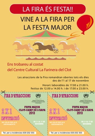 LA FIRA ÉS FESTA!!
VINE A LA FIRA PER
LA FESTA MAJOR

Ens trobareu al costat
del Centre Cultural La Farinera del Clot
Les atraccions de la Fira romandran obertes tots els dies
des de l’1 al 17 de novembre
Horari: laborables de 17.00 a 21.00 h.
festius de 12.00 a 14.00 h. i de 17.00 a 23.00 h.

GREMI D’INDUSTRIALS
FIRAIRES DE BARCELONA
I PROVÍNCIA

GREMI D’INDUSTRIALS
FIRAIRES DE BARCELONA
I PROVÍNCIA

2013
NO VÀLID PER ALS
ABONAMENTS

DE L’1 AL 17 DE
NOVEMBRE

Tel. per a incidències 630 252 355

2013
NO VÀLID PER ALS
ABONAMENTS

DE L’1 AL 17 DE
NOVEMBRE

Tel. per a incidències 630 252 355

 