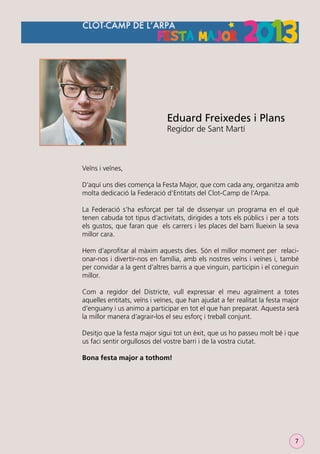 Eduard Freixedes i Plans
Regidor de Sant Martí

Veïns i veïnes,
D’aquí uns dies comença la Festa Major, que com cada any, organitza amb
molta dedicació la Federació d’Entitats del Clot-Camp de l’Arpa.
La Federació s’ha esforçat per tal de dissenyar un programa en el què
tenen cabuda tot tipus d’activitats, dirigides a tots els públics i per a tots
els gustos, que faran que els carrers i les places del barri llueixin la seva
millor cara.
Hem d’aproﬁtar al màxim aquests dies. Són el millor moment per relacionar-nos i divertir-nos en família, amb els nostres veïns i veïnes i, també
per convidar a la gent d’altres barris a que vinguin, participin i el coneguin
millor.
Com a regidor del Districte, vull expressar el meu agraïment a totes
aquelles entitats, veïns i veïnes, que han ajudat a fer realitat la festa major
d’enguany i us animo a participar en tot el que han preparat. Aquesta serà
la millor manera d’agrair-los el seu esforç i treball conjunt.
Desitjo que la festa major sigui tot un èxit, que us ho passeu molt bé i que
us faci sentir orgullosos del vostre barri i de la vostra ciutat.
Bona festa major a tothom!

7

 