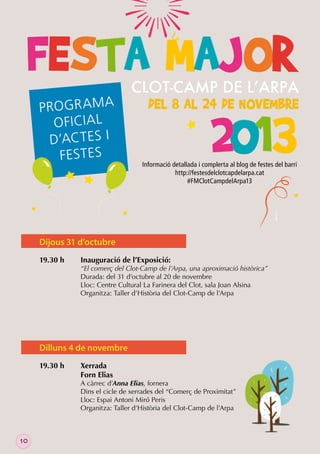 P RO GR A M A
O FICIA L
D’ACT ES I
FES T ES

Informació detallada i complerta al blog de festes del barri
http://festesdelclotcapdelarpa.cat
#FMClotCampdelArpa13

Dijous 31 d’octubre
19.30 h

Inauguració de l’Exposició:

“El comerç del Clot-Camp de l’Arpa, una aproximació històrica”
Durada: del 31 d’octubre al 20 de novembre
Lloc: Centre Cultural La Farinera del Clot, sala Joan Alsina
Organitza: Taller d’Història del Clot-Camp de l’Arpa

Dilluns 4 de novembre
19.30 h

Xerrada
Forn Elias

A càrrec d’Anna Elias, fornera
Dins el cicle de xerrades del “Comerç de Proximitat”
Lloc: Espai Antoni Miró Peris
Organitza: Taller d’Història del Clot-Camp de l’Arpa

10

 