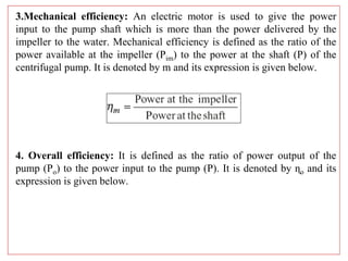 3.Mechanical efficiency: An electric motor is used to give the power
input to the pump shaft which is more than the power delivered by the
impeller to the water. Mechanical efficiency is defined as the ratio of the
power available at the impeller (Pim) to the power at the shaft (P) of the
centrifugal pump. It is denoted by m and its expression is given below.
4. Overall efficiency: It is defined as the ratio of power output of the
pump (Po) to the power input to the pump (P). It is denoted by ɳo and its
expression is given below.
 