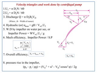 Velocity triangles and work done by centrifugal pump
1.U1 = π D1N / 60
2.U2 = π D2N / 60
3. Discharge Q = π D2B2Vf2
(Where , B – Width of runner)
4. Hydraulic (or) ɳman = gH / Vw2 U2
5. W.D by impeller on water per sec, or
Impeller Power = WVw2 U2 / g
6. Mech efficiency, Impeller Power / S.P
7. Overall efficiency,
8. pressure rise in the impeller,
(p0 – pi / ρg) = (Vf1
2 + u2 – Vf2
2 cosec2 φ) / 2g
Vf1 = Vf2
 