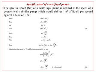 Specific speed of centrifugal pumps
•The specific speed (Ns) of a centrifugal pump is defined as the speed of a
geometrically similar pump which would deliver 1m3 of liquid per second
against a head of 1 m.
 