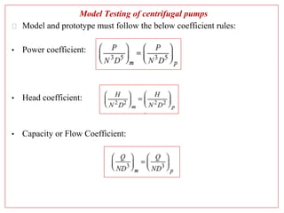 Model Testing of centrifugal pumps
⮚ Model and prototype must follow the below coefficient rules:
• Power coefficient:
• Head coefficient:
• Capacity or Flow Coefficient:
 