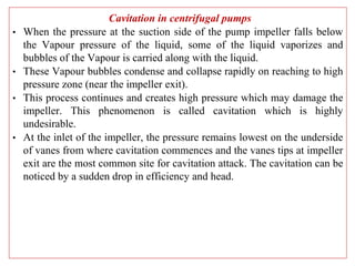Cavitation in centrifugal pumps
• When the pressure at the suction side of the pump impeller falls below
the Vapour pressure of the liquid, some of the liquid vaporizes and
bubbles of the Vapour is carried along with the liquid.
• These Vapour bubbles condense and collapse rapidly on reaching to high
pressure zone (near the impeller exit).
• This process continues and creates high pressure which may damage the
impeller. This phenomenon is called cavitation which is highly
undesirable.
• At the inlet of the impeller, the pressure remains lowest on the underside
of vanes from where cavitation commences and the vanes tips at impeller
exit are the most common site for cavitation attack. The cavitation can be
noticed by a sudden drop in efficiency and head.
 