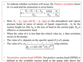 • To indicate whether cavitation will occur, the Thoma’s cavitation factor
(σ ) is used and the expression is given below.
• Here, Ha = pa / (ρg) and Hv = pv /(ρg) are the atmospheric and vapour
pressure heads in terms of meters of liquid, respectively , hs be the
suction height (or lift), hfs is the loss of head in the suction pipe, Hm is
effective or manometric head.
• When the value of σ is less than the critical value (σc ), then cavitation
occurs in the pumps.
• The value of σc depends on the specific speed (Ns) of a pump.
• The value of σc can be determined by the following relation.
• Net positive suction head (NPSH): Net positive suction head (NPSH) is
defined as the available suction head at the pump inlet above the
 
