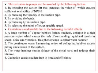  The cavitation in pumps can be avoided by the following factors
1. By reducing the suction lift that increases the value of which ensures
sufficient availability of NPSH.
2. By reducing the velocity in the suction pipe.
3. By avoiding the bends.
4. By reducing hfs in suction pipe.
5. By selecting the pump of lower specific speed.
 Cavitation is undesirable due to the following harmful effects
1. A large number of Vapour bubbles formed suddenly collapse in a high
pressure region which causes the rush of surrounding liquid and results in
shock, noise and vibration. This phenomenon is called water hammer.
2. The continuous water hammering action of collapsing bubbles causes
pitting and erosion of the surface.
3. The water hammer causes fatigue of the metal parts and reduces their
lifetime.
4. Cavitation causes sudden drop in head and efficiency
 