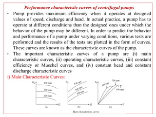 Performance characteristic curves of centrifugal pumps
• Pump provides maximum efficiency when it operates at designed
values of speed, discharge and head. In actual practice, a pump has to
operate at different conditions than the designed ones under which the
behavior of the pump may be different. In order to predict the behavior
and performance of a pump under varying conditions, various tests are
performed and the results of the tests are plotted in the form of curves.
These curves are known as the characteristic curves of the pump.
• The important characteristic curves of a pump are (i) main
characteristic curves, (ii) operating characteristic curves, (iii) constant
efficiency or Muschel curves, and (iv) constant head and constant
discharge characteristic curves
i) Main Characteristic Curves:
 