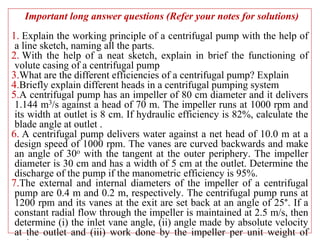 Important long answer questions (Refer your notes for solutions)
1. Explain the working principle of a centrifugal pump with the help of
a line sketch, naming all the parts.
2. With the help of a neat sketch, explain in brief the functioning of
volute casing of a centrifugal pump
3.What are the different efficiencies of a centrifugal pump? Explain
4.Briefly explain different heads in a centrifugal pumping system
5.A centrifugal pump has an impeller of 80 cm diameter and it delivers
1.144 m3/s against a head of 70 m. The impeller runs at 1000 rpm and
its width at outlet is 8 cm. If hydraulic efficiency is 82%, calculate the
blade angle at outlet .
6. A centrifugal pump delivers water against a net head of 10.0 m at a
design speed of 1000 rpm. The vanes are curved backwards and make
an angle of 30o with the tangent at the outer periphery. The impeller
diameter is 30 cm and has a width of 5 cm at the outlet. Determine the
discharge of the pump if the manometric efficiency is 95%.
7.The external and internal diameters of the impeller of a centrifugal
pump are 0.4 m and 0.2 m, respectively. The centrifugal pump runs at
1200 rpm and its vanes at the exit are set back at an angle of 25°. If a
constant radial flow through the impeller is maintained at 2.5 m/s, then
determine (i) the inlet vane angle, (ii) angle made by absolute velocity
at the outlet and (iii) work done by the impeller per unit weight of
 