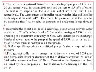 8. The internal and external diameters of a centrifugal pump are 10 cm and
20 cm, respectively. It runs at 2800 rpm and delivers 0.105 m3/s of water.
The widths of impeller at the inlet and outlet are 2 cm and 1 cm,
respectively. The water enters the impeller radially at the inlet and impeller
blade angle at the exit is 45°. Determine the pressure rise in the impeller
by assuming that flow velocity as constant and neglecting losses through
it.
9. Determine the specific speed of a centrifugal pump which delivers water
at the rate of 2 m3/s under a head of 20 m while running at 3500 rpm and
operating at a maximum efficiency of 85%. Also determine the discharge,
head and power input to the pump at the speed of 2500 rpm assuming that
the efficiency remains constant at all the speeds.
10. Define specific speed of a centrifugal pump. Derive an expression for
the same
11.Two geometrically similar pumps run at the same speed of 1200 rpm.
One pump with impeller diameter of 0.4 m delivers water at the rate of
0.03 m3/s against the head of 20 m. Determine the diameter and head
delivered by the other pump if it has to deliver 50% discharge of the first
pump
 