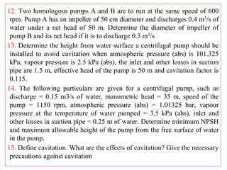 12. Two homologous pumps A and B are to run at the same speed of 600
rpm. Pump A has an impeller of 50 cm diameter and discharges 0.4 m3/s of
water under a net head of 50 m. Determine the diameter of impeller of
pump B and its net head if it is to discharge 0.3 m3/s
13. Determine the height from water surface a centrifugal pump should be
installed to avoid cavitation when atmospheric pressure (abs) is 101.325
kPa, vapour pressure is 2.5 kPa (abs), the inlet and other losses in suction
pipe are 1.5 m, effective head of the pump is 50 m and cavitation factor is
0.115.
14. The following particulars are given for a centrifugal pump, such as
discharge = 0.15 m3/s of water, manometric head = 35 m, speed of the
pump = 1150 rpm, atmospheric pressure (abs) = 1.01325 bar, vapour
pressure at the temperature of water pumped = 3.5 kPa (abs), inlet and
other losses in suction pipe = 0.25 m of water. Determine minimum NPSH
and maximum allowable height of the pump from the free surface of water
in the pump.
15. Define cavitation. What are the effects of cavitation? Give the necessary
precautions against cavitation
 