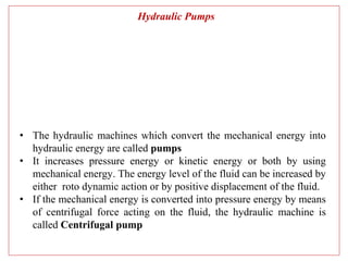 Hydraulic Pumps
• The hydraulic machines which convert the mechanical energy into
hydraulic energy are called pumps
• It increases pressure energy or kinetic energy or both by using
mechanical energy. The energy level of the fluid can be increased by
either roto dynamic action or by positive displacement of the fluid.
• If the mechanical energy is converted into pressure energy by means
of centrifugal force acting on the fluid, the hydraulic machine is
called Centrifugal pump
 