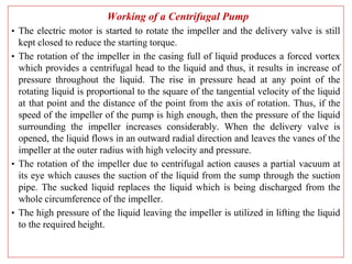 Working of a Centrifugal Pump
• The electric motor is started to rotate the impeller and the delivery valve is still
kept closed to reduce the starting torque.
• The rotation of the impeller in the casing full of liquid produces a forced vortex
which provides a centrifugal head to the liquid and thus, it results in increase of
pressure throughout the liquid. The rise in pressure head at any point of the
rotating liquid is proportional to the square of the tangential velocity of the liquid
at that point and the distance of the point from the axis of rotation. Thus, if the
speed of the impeller of the pump is high enough, then the pressure of the liquid
surrounding the impeller increases considerably. When the delivery valve is
opened, the liquid flows in an outward radial direction and leaves the vanes of the
impeller at the outer radius with high velocity and pressure.
• The rotation of the impeller due to centrifugal action causes a partial vacuum at
its eye which causes the suction of the liquid from the sump through the suction
pipe. The sucked liquid replaces the liquid which is being discharged from the
whole circumference of the impeller.
• The high pressure of the liquid leaving the impeller is utilized in lifting the liquid
to the required height.
 