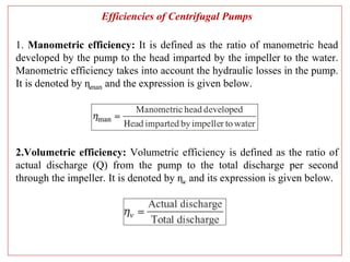 Efficiencies of Centrifugal Pumps
1. Manometric efficiency: It is defined as the ratio of manometric head
developed by the pump to the head imparted by the impeller to the water.
Manometric efficiency takes into account the hydraulic losses in the pump.
It is denoted by ɳman and the expression is given below.
2.Volumetric efficiency: Volumetric efficiency is defined as the ratio of
actual discharge (Q) from the pump to the total discharge per second
through the impeller. It is denoted by ɳv and its expression is given below.
 