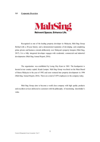 1
Financial Management Group Assignment / Dec17
1.0 Corporate Overview
Recognized as one of the leading property developer in Malaysia, Mah Sing Group
Berhad with a 20-year history and a demonstrated reputation of developing and completing
prime private and business extends deliberately over Malaysia's property hotspots (Mah Sing,
2017). It is a fully integrated developer engages with residential, commercial and industrial
developments (Mah Sing Annual Report, 2016).
The organization was established by Leong Hoy Kum in 1965. The headquarter is
located at our country capital, Kuala Lumpur. Mah Sing Group was listed on the Main Board
of Bursa Malaysia in the year of 1992 and soon ventured into property development in 1994
(Mah Sing Annual Report, 2016). There are a total of 1879 employees in the company today.
Mah Sing Group aims to become a world class company with high quality products
and excellent services delivered to customers with the philosophy of maximizing shareholder’s
value.
 