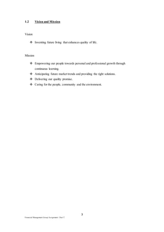 3
Financial Management Group Assignment / Dec17
1.2 Vision and Mission
Vision
 Inventing future living that enhances quality of life.
Mission
 Empowering our people towards personal and professional growth through
continuous learning.
 Anticipating future market trends and providing the right solutions.
 Delivering our quality promise.
 Caring for the people, community and the environment.
 