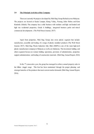 5
Financial Management Group Assignment / Dec17
2.0 The Principal Activities ofthe Company
There are currently 46 projects developed by Mah Sing Group Berhad acrossMalaysia.
The projects are located at Kuala Lumpur, Klang Valley, Penang, Johor Bahru and Kota
Kinabalu (Sabah). The company has a solid business with medium and high end landed and
high rise residential properties, Grade A buildings, integrated business parks and mixed
commercial developments. (The Wall Street Journal, 2017)
Apart from properties, Mah Sing Group also owns plastic segment that include
manufacture, assemble and trading of a range of plastic moulded products (The Wall Street
Journal, 2017). Mah Sing Plastic Industries Sdn. Bhd. (MSPI) is one of the main high-tech
plastic manufacturer company in Malaysia as well as in Indonesia. The investment holding and
others segment focuses on venture holding operations, provision of administration, properties
support administrations and trading of construction materials. (Mah Sing Annual Report, 2016)
In the 7th
consecutive year, the group has managed to achieve annual property sales in
the billion ringgit range. This feat has been maintained through the proper planning and
strategic launches of the products that meet current market demands (Mah Sing Annual Report,
2016).
 