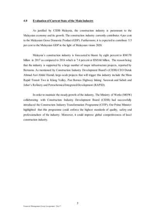 7
Financial Management Group Assignment / Dec17
4.0 Evaluation of Current State ofthe Main Industry
As justified by CIDB Malaysia, the construction industry is paramount to the
Malaysian economy and its growth. The construction industry currently contributes 4 per cent
to the Malaysian Gross Domestic Product (GDP). Furthermore, it is expected to contribute 5.5
per cent to the Malaysian GDP in the light of Malaysian vision 2020.
Malaysia’s construction industry is forecasted to bloom by eight percent to RM170
billion in 2017 as compared to 2016 which is 7.4 percent or RM166 billion. The reason being
that the industry is supported by a large number of major infrastructure projects, reported by
Bernama. As mentioned by Construction Industry Development Board’s (CIDB) CEO Datuk
Ahmad Asri Abdul Hamid, large-scale projects that will trigger this industry include the Mass
Rapid Transit Two in Klang Valley, Pan Borneo Highway linking Sarawak and Sabah and
Johor’s Refinery and PetrochemicalIntegrated Development (RAPID).
In order to maintain the steady growth of the industry, The Ministry of Works (MOW)
collaborating with Construction Industry Development Board (CIDB) had successfully
introduced the Construction Industry Transformation Programme (CITP). Our Prime Minister
highlighted that this programme could enforce the highest standards of quality, safety and
professionalism of the industry. Moreover, it could improve global competitiveness of local
construction industry.
 