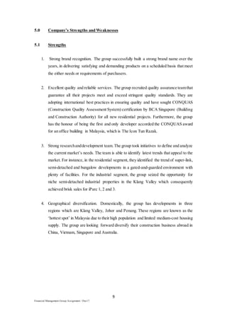 9
Financial Management Group Assignment / Dec17
5.0 Company’s Strengths and Weaknesses
5.1 Strengths
1. Strong brand recognition. The group successfully built a strong brand name over the
years, in delivering satisfying and demanding products on a scheduled basis that meet
the either needs or requirements of purchasers.
2. Excellent quality and reliable services. The group recruited quality assurance teamthat
guarantee all their projects meet and exceed stringent quality standards. They are
adopting international best practices in ensuring quality and have sought CONQUAS
(Construction Quality Assessment System) certification by BCA Singapore (Building
and Construction Authority) for all new residential projects. Furthermore, the group
has the honour of being the first and only developer accorded the CONQUAS award
for an office building in Malaysia, which is The Icon Tun Razak.
3. Strong researchanddevelopment team.The group took initiatives to define and analyze
the current market’s needs. The team is able to identify latest trends that appeal to the
market. For instance, in the residential segment, they identified the trend of super-link,
semi-detached and bungalow developments in a gated-and-guarded environment with
plenty of facilities. For the industrial segment, the group seized the opportunity for
niche semi-detached industrial properties in the Klang Valley which consequently
achieved brisk sales for iParc 1, 2 and 3.
4. Geographical diversification. Domestically, the group has developments in three
regions which are Klang Valley, Johor and Penang. These regions are known as the
‘hottest spot’ in Malaysia due to their high population and limited medium-cost housing
supply. The group are looking forward diversify their construction business abroad in
China, Vietnam, Singapore and Australia.
 