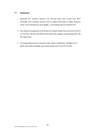 10
Financial Management Group Assignment / Dec17
5.2 Weaknesses
1. Relatively low inventory turnover over the past three years except Year 2013.
Generally, a low inventory turnover ratio is a signal of bad sales or surplus inventory
which can be interpreted as poor liquidity, overstocking and even obsolescence.
2. Poor financial management asthe Return on Common Equity decrease fromYear2013
to Year2016. The lower the ROE,the least betterthe company atgenerating profit with
the equity it has.
3. Lowering property prices to generate sales,intense competitions and high cost of
goods sold result in declining gross profit margin from Year 2013 to 2016.
 
