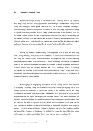 11
Financial Management Group Assignment / Dec17
6.0 Company’s Strategic Plans
An efficient strategic planning is very important for a company. As with any company
Mah Sing Group may face many opportunities and challenges. Opportunities always come
along with challenges; means profit come with risk. For example, competitor challenges,
market challenges, financial management and others. So, Mah Sing Group is focusedon finding
acceptable growth opportunities without taking on too much risk. In any financial year, the
fluctuation’s of the group’s revenue, profit and operating cash flow may occur depending on
the sales performance, value and construction progress of the projects undertaken of each year.
Although all the project are in the different construction stages,but Mah Sing Group will allow
and ensure the group to have a sustainability in terms of profit and healthy cash flow.
As with any business, the Group may face competition from its peer, but, Mah Sing
with a strong branding, strategically located land banks as well as an established track record,
the Group will continue to take measure to address the competition risk such as conducting
market intelligence studies to understand buyer’s needs, monitoring and adjusting development
products and marketing strategies in response to changing economic conditions and market
demand. Besides that, the property industry will face a challenge, which is changing
environment but Mah Sing Group have the confidents that with the Group’s strong brand name,
strategically placed established developments and right product strategies, so the Group will
continue to move forward resiliently.
As a key player in the property development industry, quality remains at the forefront
of everything. Mah Sing Group aim to improve the quality are always ongoing and to have
outlined several key initiatives to enhance the quality of the customer service, the Group
developments and also in their group people. Additionally, Mah Sing Group is looking or new
ways to raise the bar higher and to push the envelope further. Their aim is to ensure full
customer satisfaction through the consistent delivery of high quality projects and services.They
are confident that with their proven strategies before, a well-established brand name and the
right portfolio of products, the Group will continue to distinguish therselves in the property
market. “ Do not be afraid of changes. Change for the better and strive for excellence’, said by
the Group Chief Executive of the Group, Tan Sri Dato’ Sri Leong Hoy Kum. Mah Sing, which
will continue to work towards building better lives, reinvent spaces to enhance life.
 
