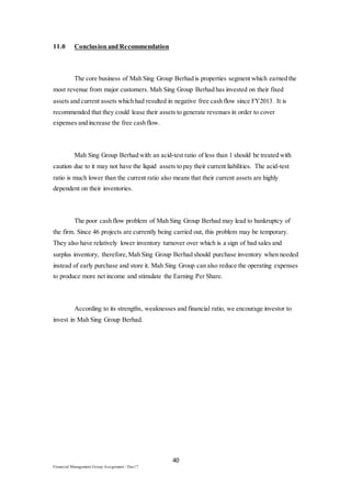 40
Financial Management Group Assignment / Dec17
11.0 Conclusion and Recommendation
The core business of Mah Sing Group Berhad is properties segment which earned the
most revenue from major customers. Mah Sing Group Berhad has invested on their fixed
assets and current assets which had resulted in negative free cash flow since FY2013. It is
recommended that they could lease their assets to generate revenues in order to cover
expenses and increase the free cash flow.
Mah Sing Group Berhad with an acid-test ratio of less than 1 should be treated with
caution due to it may not have the liquid assets to pay their current liabilities. The acid-test
ratio is much lower than the current ratio also means that their current assets are highly
dependent on their inventories.
The poor cash flow problem of Mah Sing Group Berhad may lead to bankruptcy of
the firm. Since 46 projects are currently being carried out, this problem may be temporary.
They also have relatively lower inventory turnover over which is a sign of bad sales and
surplus inventory, therefore,Mah Sing Group Berhad should purchase inventory when needed
instead of early purchase and store it. Mah Sing Group can also reduce the operating expenses
to produce more net income and stimulate the Earning Per Share.
According to its strengths, weaknesses and financial ratio, we encourage investor to
invest in Mah Sing Group Berhad.
 
