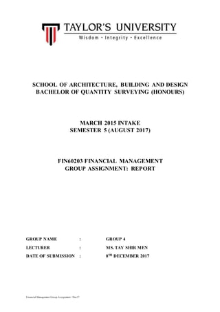 Financial Management Group Assignment / Dec17
SCHOOL OF ARCHITECTURE, BUILDING AND DESIGN
BACHELOR OF QUANTITY SURVEYING (HONOURS)
MARCH 2015 INTAKE
SEMESTER 5 (AUGUST 2017)
FIN60203 FINANCIAL MANAGEMENT
GROUP ASSIGNMENT: REPORT
GROUP NAME : GROUP 4
LECTURER : MS. TAY SHIR MEN
DATE OF SUBMISSION : 8TH DECEMBER 2017
 