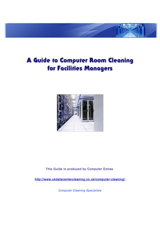 A Guide to Computer Room Cleaning
for Facilities Managers
This Guide is produced by Computer Extras
http://www.ukdatacentercleaning.co.uk/computer-cleaning/
Computer Cleaning Specialists
 