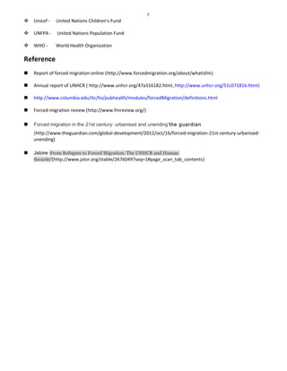7
 Unicef - United Nations Children's Fund
 UNFPA - United Nations Population Fund
 WHO - World Health Organization
Reference
 Report of forced migration online (http://www.forcedmigration.org/about/whatisfm)
 Annual report of UNHCR ( http://www.unhcr.org/47a316182.html, http://www.unhcr.org/51c071816.html)
 http://www.columbia.edu/itc/hs/pubhealth/modules/forcedMigration/definitions.html
 Forced migration review (http://www.fmreview.org/)
 Forced migration in the 21st century: urbanised and unending’the guardian
(http://www.theguardian.com/global-development/2012/oct/16/forced-migration-21st-century-urbanised-
unending)
 Jstore ‘From Refugees to Forced Migration: The UNHCR and Human
Security’(http://www.jstor.org/stable/2676049?seq=1#page_scan_tab_contents)
 