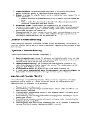 4. Investment of funds: The finance manager has to decide to allocate funds into profitable
ventures so that there is safety on investment and regular returns is possible.
5. Disposal of surplus: The net profits decision have to be made by the finance manager. This can
be done in two ways:
a. Dividend declaration - It includes identifying the rate of dividends and other benefits like
bonus.
b. Retained profits - The volume has to be decided which will depend upon expansional,
innovational, diversification plans of the company.
6. Management of cash: Finance manager has to make decisions with regards to cash
management. Cash is required for many purposes like payment of wages and salaries, payment
of electricity and water bills, payment to creditors, meeting current liabilities, maintainance of
enough stock, purchase of raw materials, etc.
7. Financial controls: The finance manager has not only to plan, procure and utilize the funds but
he also has to exercise control over finances. This can be done through many techniques like
ratio analysis, financial forecasting, cost and profit control, etc.
Definition of Financial Planning
Financial Planning is the process of estimating the capital required and determining it’s competition. It is
the process of framing financial policies in relation to procurement, investment and administration of funds
of an enterprise.
Objectives of Financial Planning
Financial Planning has got many objectives to look forward to:
a. Determining capital requirements- This will depend upon factors like cost of current and fixed
assets, promotional expenses and long- range planning. Capital requirements have to be looked
with both aspects: short- term and long- term requirements.
b. Determining capital structure- The capital structure is the composition of capital, i.e., the
relative kind and proportion of capital required in the business. This includes decisions of debt-
equity ratio- both short-term and long- term.
c. Framing financial policies with regards to cash control, lending, borrowings, etc.
d. A finance manager ensures that the scarce financial resources are maximally utilized in the
best possible manner at least cost in order to get maximum returns on investment.
Importance of Financial Planning
Financial Planning is process of framing objectives, policies, procedures, programmes and budgets
regarding the financial activities of a concern. This ensures effective and adequate financial and
investment policies. The importance can be outlined as-
1. Adequate funds have to be ensured.
2. Financial Planning helps in ensuring a reasonable balance between outflow and inflow of funds
so that stability is maintained.
3. Financial Planning ensures that the suppliers of funds are easily investing in companies which
exercise financial planning.
4. Financial Planning helps in making growth and expansion programmes which helps in long-run
survival of the company.
5. Financial Planning reduces uncertainties with regards to changing market trends which can be
faced easily through enough funds.
6. Financial Planning helps in reducing the uncertainties which can be a hindrance to growth of the
company. This helps in ensuring stability an d profitability in concern.
 